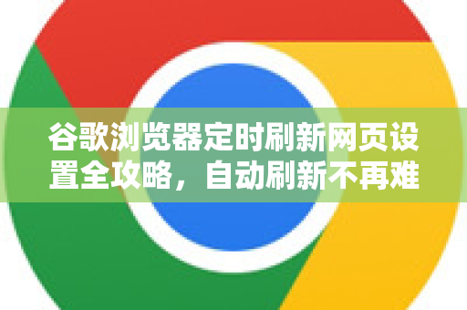 谷歌浏览器定时刷新网页设置全攻略，自动刷新不再难