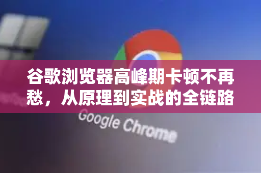 谷歌浏览器高峰期卡顿不再愁，从原理到实战的全链路提速指南