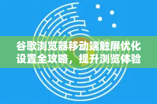 谷歌浏览器移动端触屏优化设置全攻略，提升浏览体验的终极指南