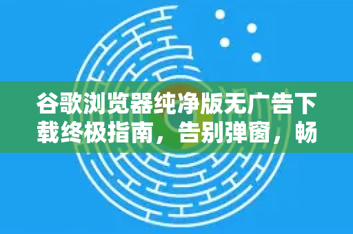 谷歌浏览器纯净版无广告下载终极指南，告别弹窗，畅享高速上网