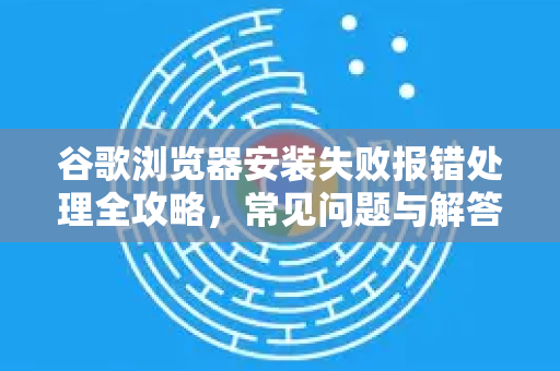 谷歌浏览器安装失败报错处理全攻略，常见问题与解答