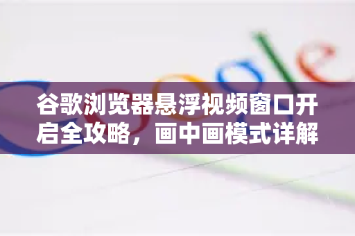谷歌浏览器悬浮视频窗口开启全攻略，画中画模式详解与技巧