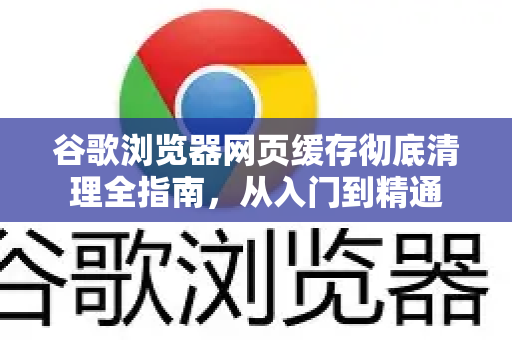 谷歌浏览器网页缓存彻底清理全指南，从入门到精通