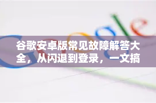 谷歌安卓版常见故障解答大全，从闪退到登录，一文搞定-第1张图片-谷歌下载浏览器|Google Chrome官网入口