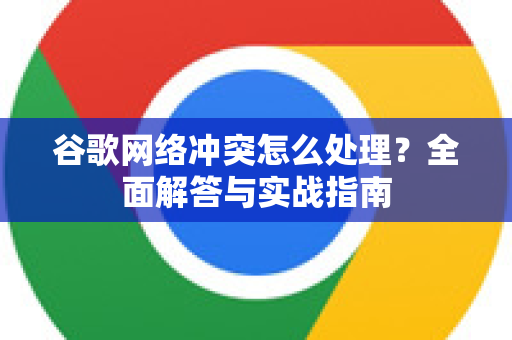 谷歌网络冲突怎么处理？全面解答与实战指南-第1张图片-谷歌下载浏览器|Google Chrome官网入口