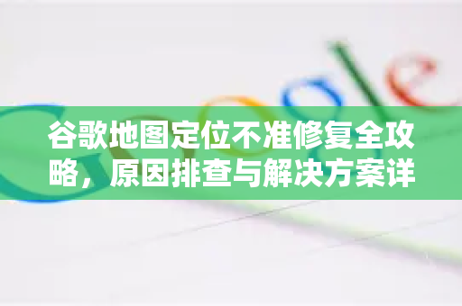 谷歌地图定位不准修复全攻略，原因排查与解决方案详解