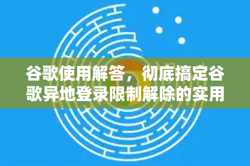 谷歌使用解答，彻底搞定谷歌异地登录限制解除的实用指南