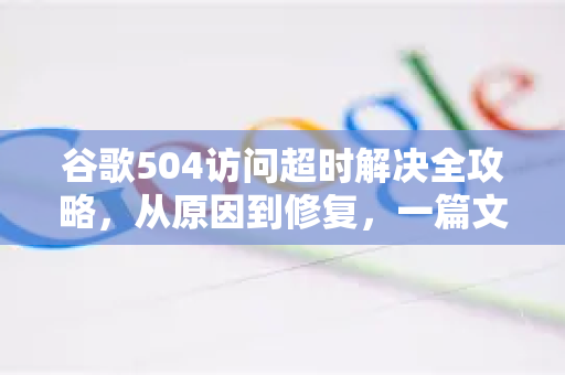谷歌504访问超时解决全攻略，从原因到修复，一篇文章搞定