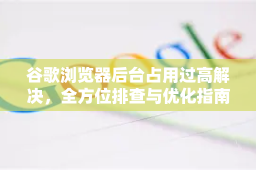 谷歌浏览器后台占用过高解决，全方位排查与优化指南-第1张图片-谷歌下载浏览器|Google Chrome官网入口