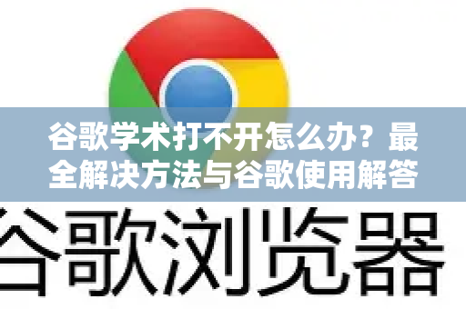 谷歌学术打不开怎么办？最全解决方法与谷歌使用解答指南