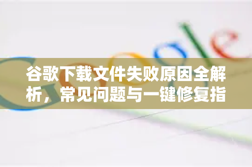谷歌下载文件失败原因全解析，常见问题与一键修复指南