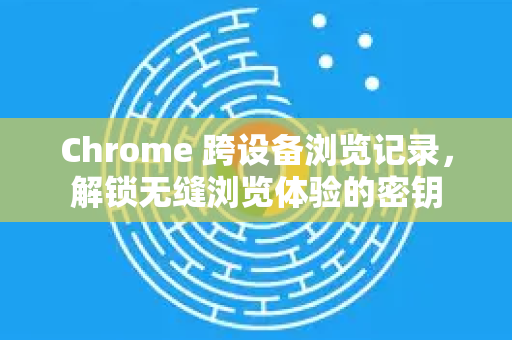 Chrome 跨设备浏览记录，解锁无缝浏览体验的密钥