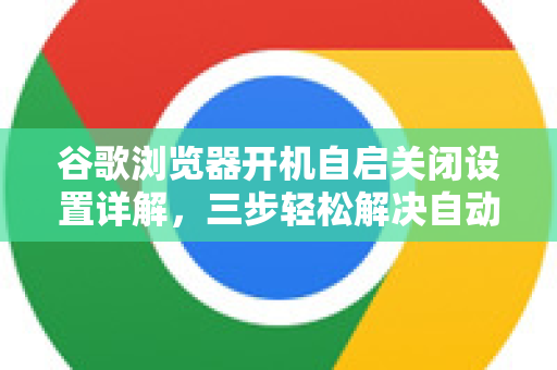 谷歌浏览器开机自启关闭设置详解，三步轻松解决自动启动问题
