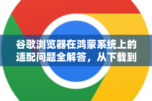 谷歌浏览器在鸿蒙系统上的适配问题全解答，从下载到使用指南
