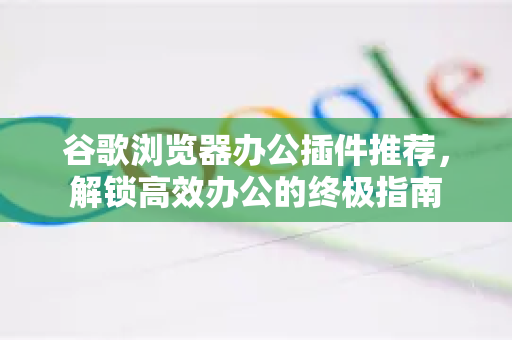 谷歌浏览器办公插件推荐，解锁高效办公的终极指南