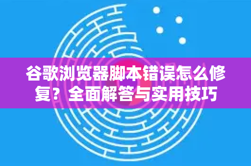 谷歌浏览器脚本错误怎么修复？全面解答与实用技巧