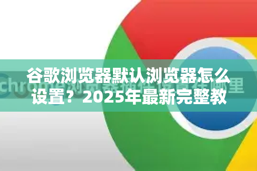 谷歌浏览器默认浏览器怎么设置？2025年最新完整教程（含问答）