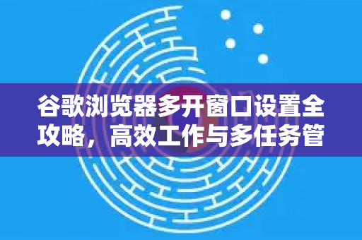谷歌浏览器多开窗口设置全攻略，高效工作与多任务管理的终极指南
