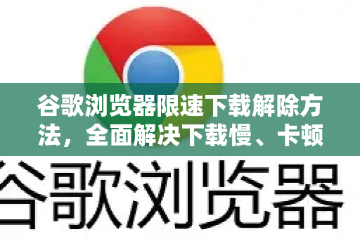 谷歌浏览器限速下载解除方法，全面解决下载慢、卡顿问题