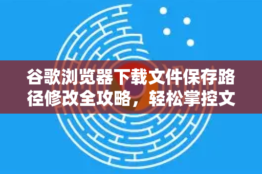 谷歌浏览器下载文件保存路径修改全攻略，轻松掌控文件存放位置