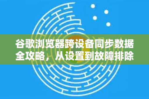 谷歌浏览器跨设备同步数据全攻略，从设置到故障排除