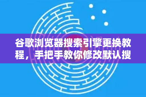谷歌浏览器搜索引擎更换教程，手把手教你修改默认搜索，提升搜索效率