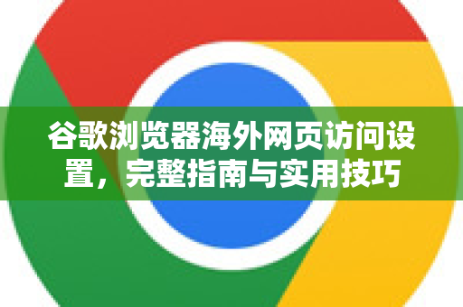 谷歌浏览器海外网页访问设置，完整指南与实用技巧