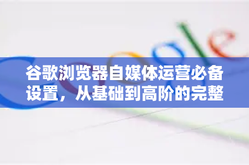 谷歌浏览器自媒体运营必备设置，从基础到高阶的完整解答