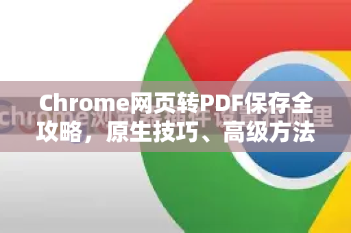 Chrome网页转PDF保存全攻略，原生技巧、高级方法与疑难解答