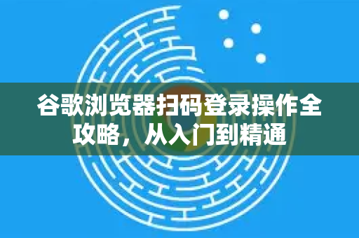 谷歌浏览器扫码登录操作全攻略，从入门到精通
