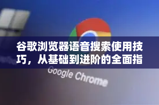 谷歌浏览器语音搜索使用技巧，从基础到进阶的全面指南