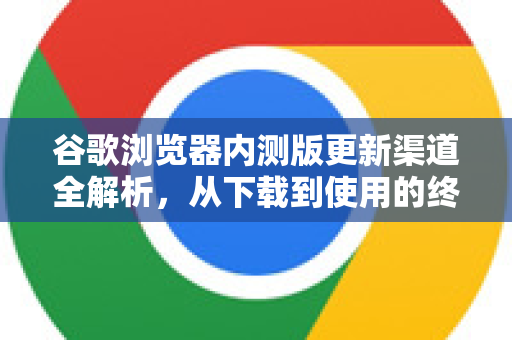 谷歌浏览器内测版更新渠道全解析，从下载到使用的终极指南