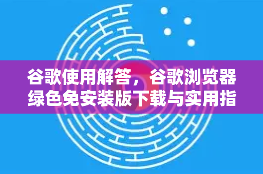 谷歌使用解答，谷歌浏览器绿色免安装版下载与实用指南