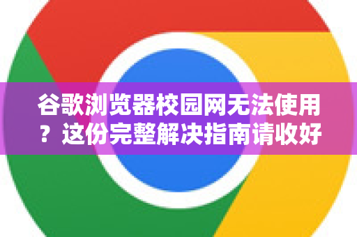 谷歌浏览器校园网无法使用？这份完整解决指南请收好