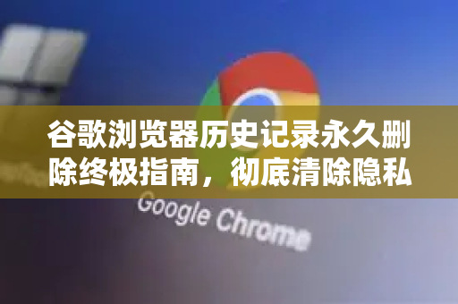 谷歌浏览器历史记录永久删除终极指南，彻底清除隐私痕迹
