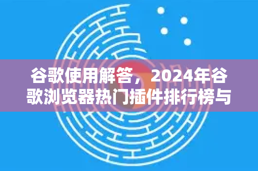 谷歌使用解答，2024年谷歌浏览器热门插件排行榜与高效使用技巧