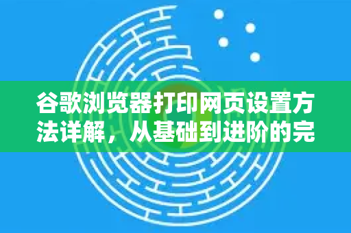 谷歌浏览器打印网页设置方法详解，从基础到进阶的完整指南