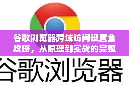 谷歌浏览器跨域访问设置全攻略，从原理到实战的完整指南
