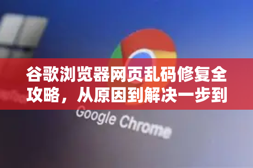 谷歌浏览器网页乱码修复全攻略，从原因到解决一步到位
