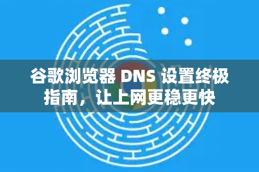 谷歌浏览器 DNS 设置终极指南，让上网更稳更快