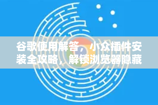 谷歌使用解答，小众插件安装全攻略，解锁浏览器隐藏功能