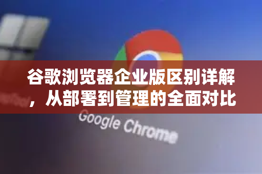 谷歌浏览器企业版区别详解，从部署到管理的全面对比