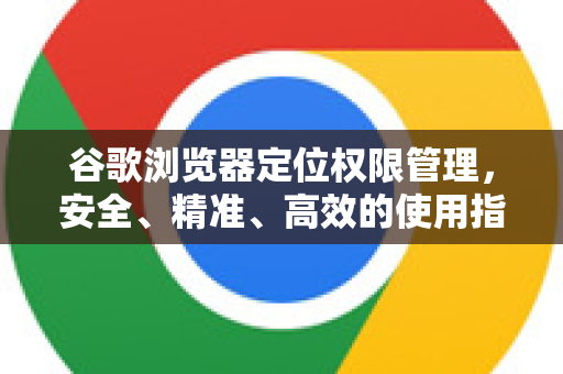 谷歌浏览器定位权限管理，安全、精准、高效的使用指南