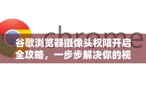 谷歌浏览器摄像头权限开启全攻略，一步步解决你的视频通话难题