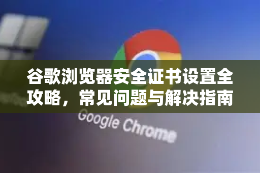 谷歌浏览器安全证书设置全攻略，常见问题与解决指南