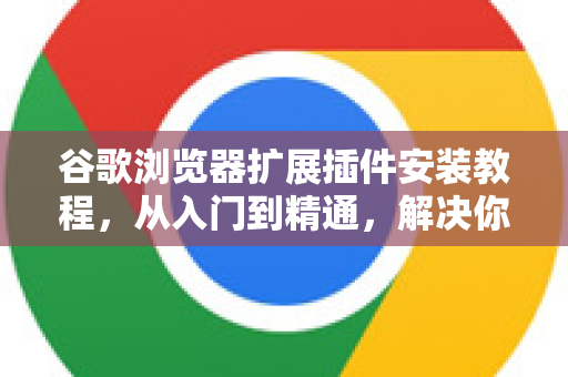 谷歌浏览器扩展插件安装教程，从入门到精通，解决你的所有疑问