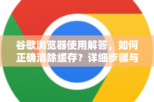 谷歌浏览器使用解答，如何正确清除缓存？详细步骤与常见问题指南