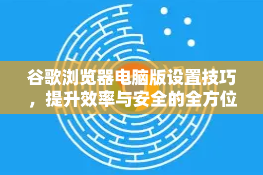 谷歌浏览器电脑版设置技巧，提升效率与安全的全方位指南