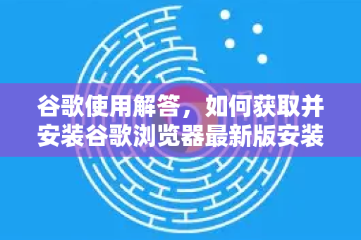 谷歌使用解答，如何获取并安装谷歌浏览器最新版安装包（完整指南）