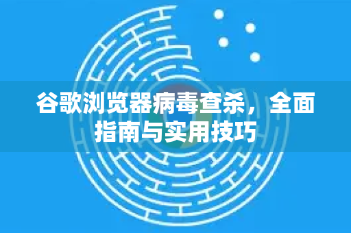 谷歌浏览器病毒查杀，全面指南与实用技巧